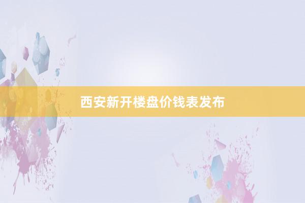 西安新开楼盘价钱表发布